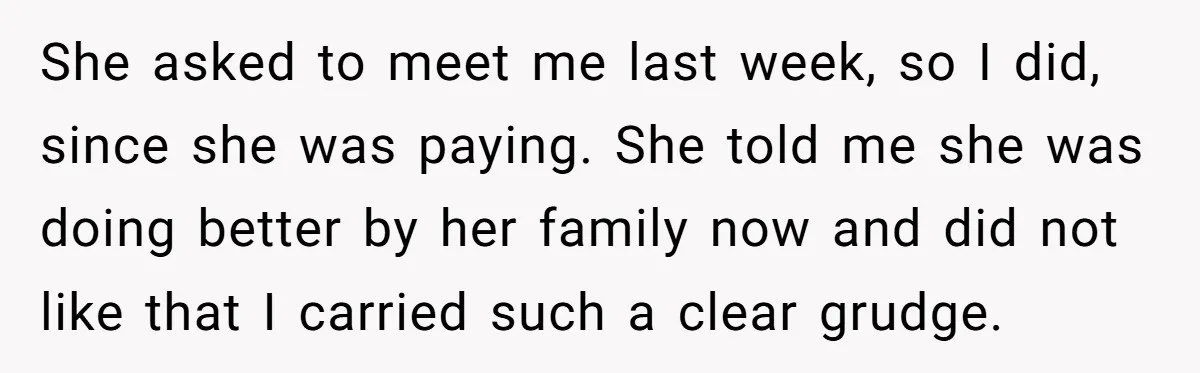 She asked to meet me last week, so I did, since she was paying. She told me she was doing better by her family now and did not like that...