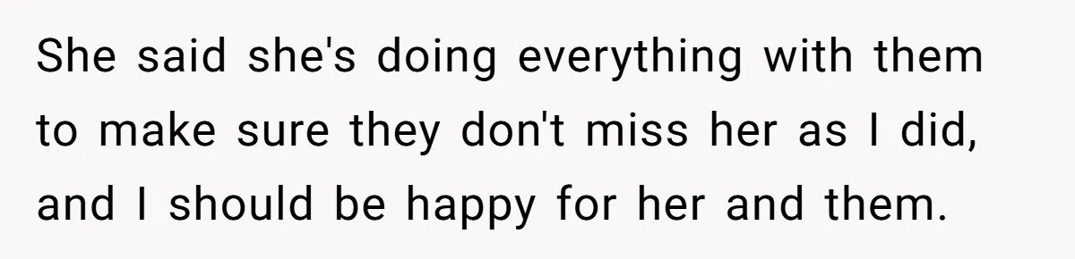 She said she's doing everything with them to make sure they don't miss her as I did, and I should be happy for her and them.