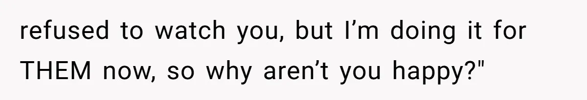 refused to watch you, but I’m doing it for THEM now, so why aren’t you happy?"
