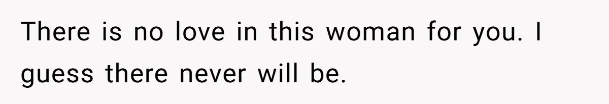 ​There is no love in this woman for you. I guess there never will be.