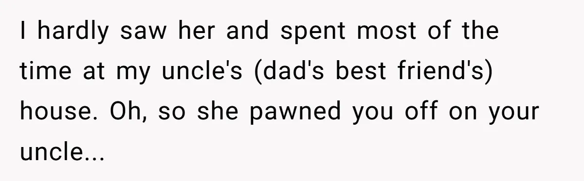 I hardly saw her and spent most of the time at my uncle's (dad's best friend's) house. Oh, so she pawned you off on your uncle...