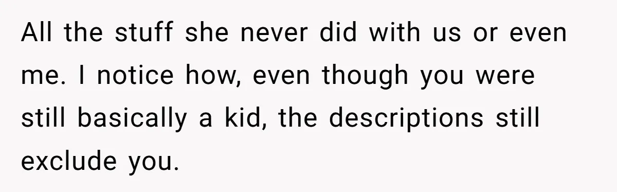 All the stuff she never did with us or even me. I notice how, even though you were still basically a kid, the descriptions still exclude you.