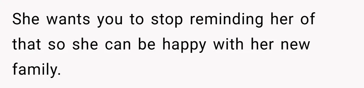 She wants you to stop reminding her of that so she can be happy with her new family.