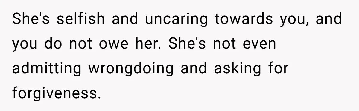 She's selfish and uncaring towards you, and you do not owe her. She's not even admitting wrongdoing and asking for forgiveness.