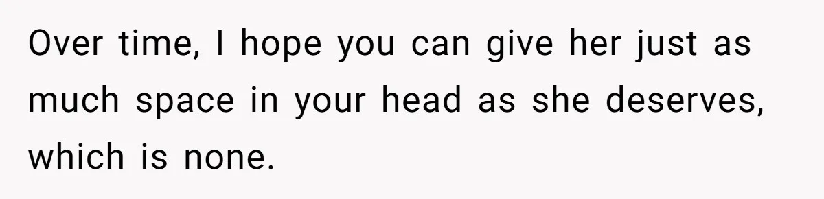 Over time, I hope you can give her just as much space in your head as she deserves, which is none.