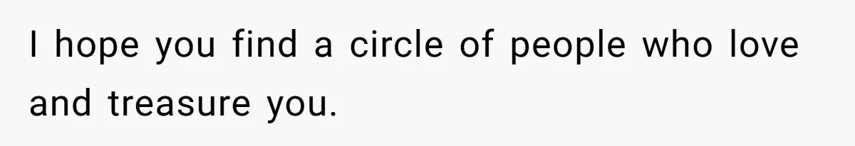 I hope you find a circle of people who love and treasure you.