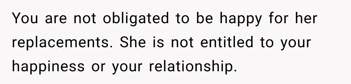 You are not obligated to be happy for her replacements. She is not entitled to your happiness or your relationship.