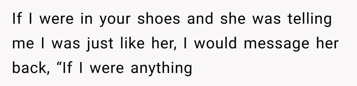 If I were in your shoes and she was telling me I was just like her, I would message her back, “If I were anything