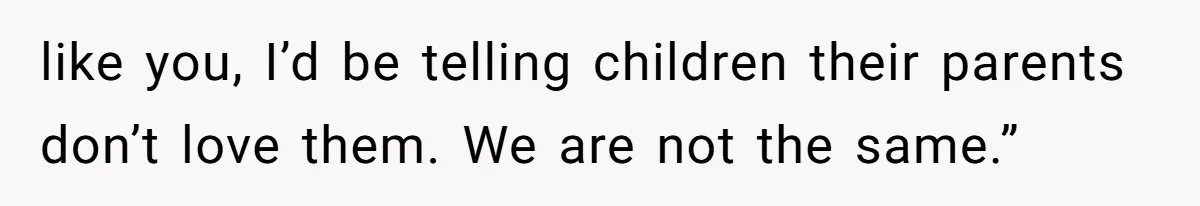 like you, I’d be telling children their parents don’t love them. We are not the same.”