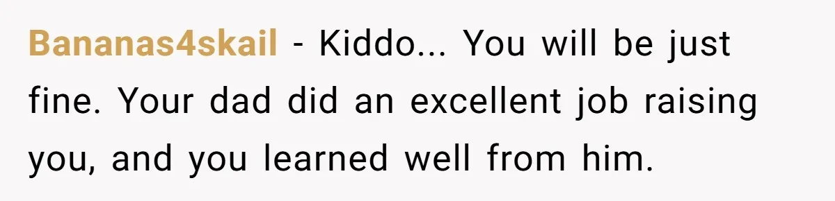 Bananas4skail − Kiddo... You will be just fine. Your dad did an excellent job raising you, and you learned well from him.