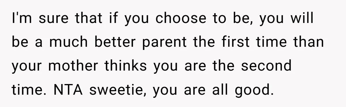 I'm sure that if you choose to be, you will be a much better parent the first time than your mother thinks you are the second time. NTA sweetie, you...