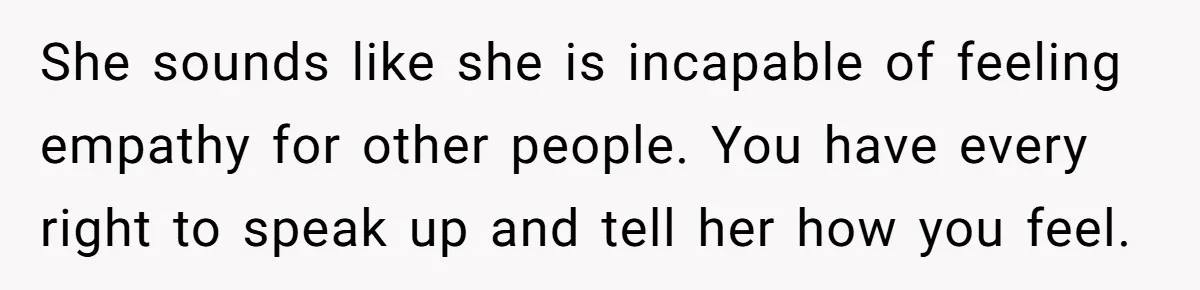 She sounds like she is incapable of feeling empathy for other people. You have every right to speak up and tell her how you feel.