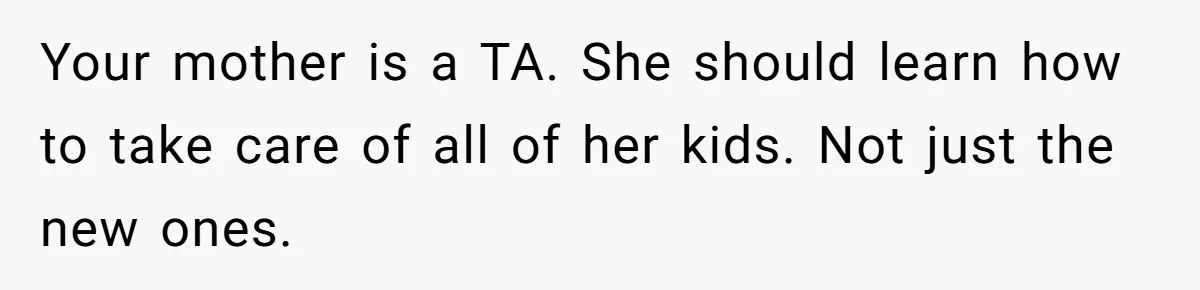 Your mother is a TA. She should learn how to take care of all of her kids. Not just the new ones.