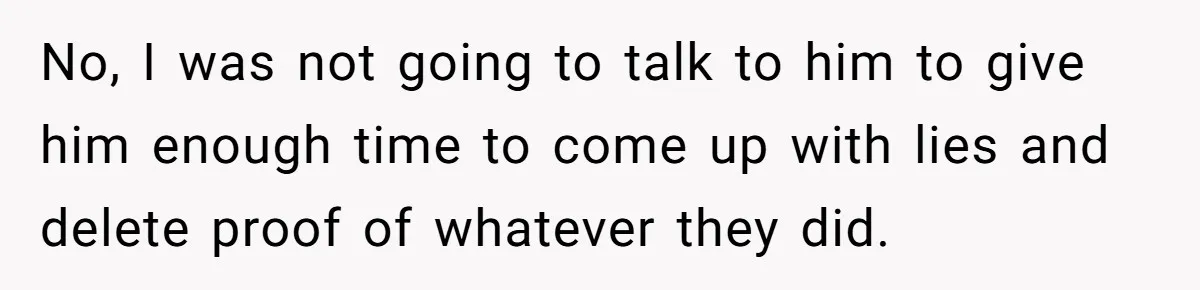 No, I was not going to talk to him to give him enough time to come up with lies and delete proof of whatever they did.