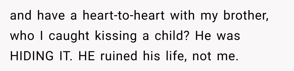 and have a heart-to-heart with my brother, who I caught kissing a child? He was HIDING IT. HE ruined his life, not me.