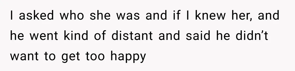 I asked who she was and if I knew her, and he went kind of distant and said he didn’t want to get too happy