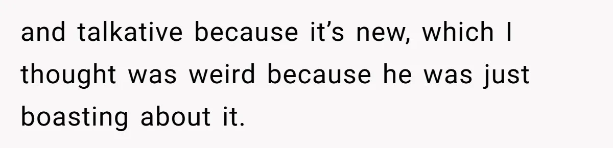 and talkative because it’s new, which I thought was weird because he was just boasting about it.