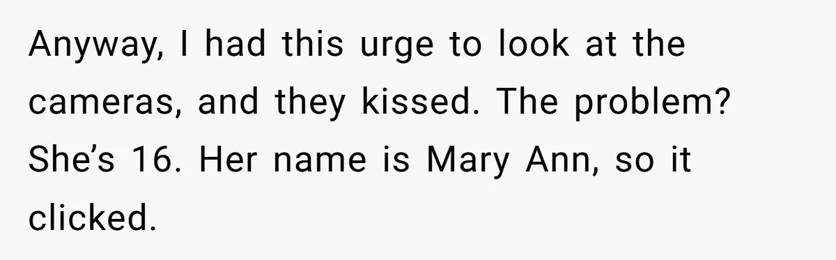 Anyway, I had this urge to look at the cameras, and they kissed. The problem? She’s 16. Her name is Mary Ann, so it clicked.