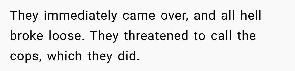 They immediately came over, and all hell broke loose. They threatened to call the cops, which they did.