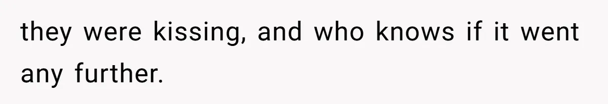 they were kissing, and who knows if it went any further.