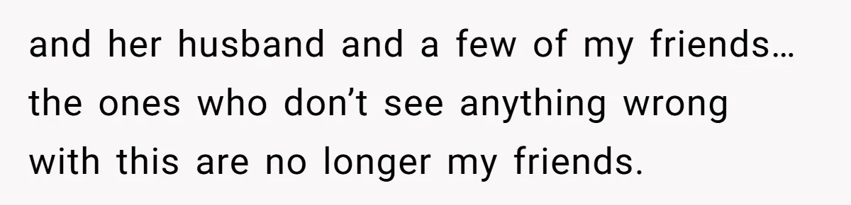and her husband and a few of my friends… the ones who don’t see anything wrong with this are no longer my friends.