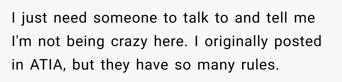 I just need someone to talk to and tell me I'm not being crazy here. I originally posted in ATIA, but they have so many rules.