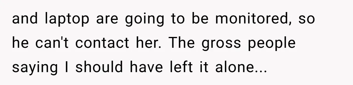 and laptop are going to be monitored, so he can't contact her. The gross people saying I should have left it alone...