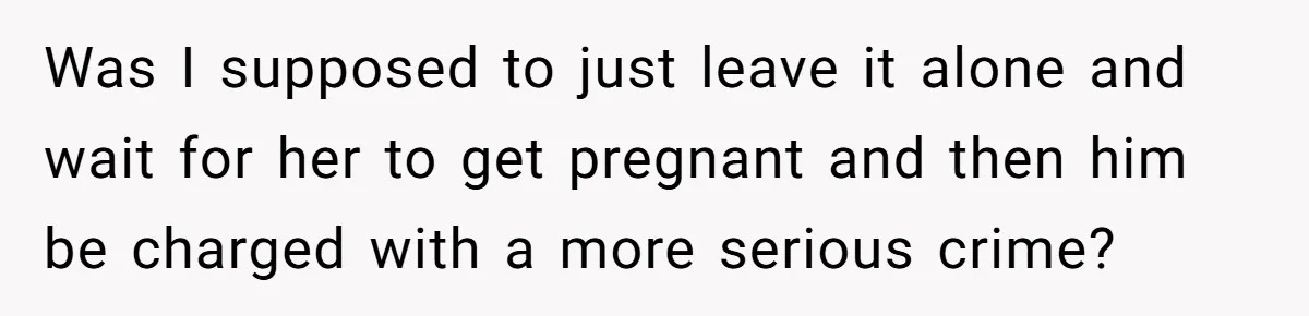 Was I supposed to just leave it alone and wait for her to get pregnant and then him be charged with a more serious crime?