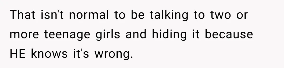 That isn't normal to be talking to two or more teenage girls and hiding it because HE knows it's wrong.