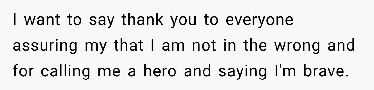 I want to say thank you to everyone assuring my that I am not in the wrong and for calling me a hero and saying I'm brave.