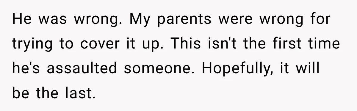 He was wrong. My parents were wrong for trying to cover it up. This isn't the first time he's assaulted someone. Hopefully, it will be the last.