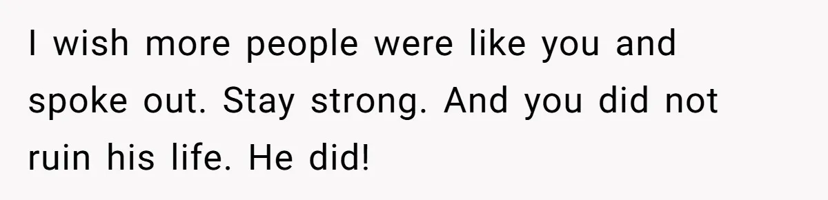 I wish more people were like you and spoke out. Stay strong. And you did not ruin his life. He did!
