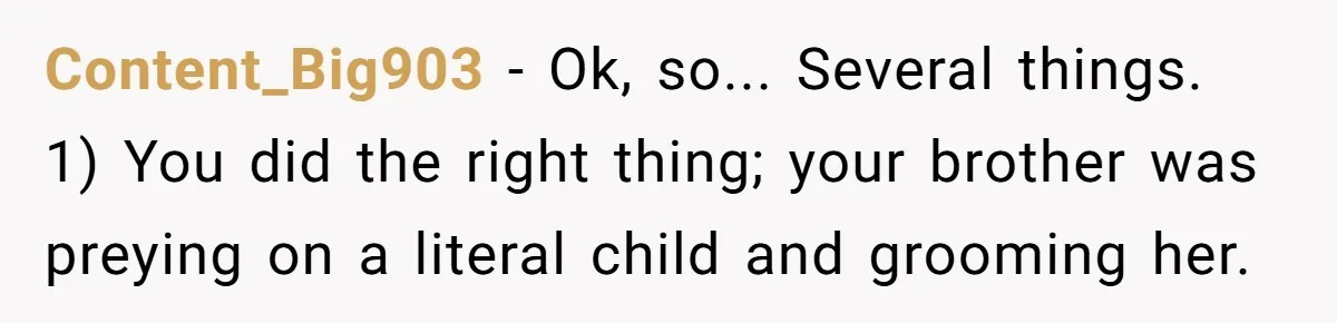 Content_Big903 − Ok, so... Several things. 1) You did the right thing; your brother was preying on a literal child and grooming her.