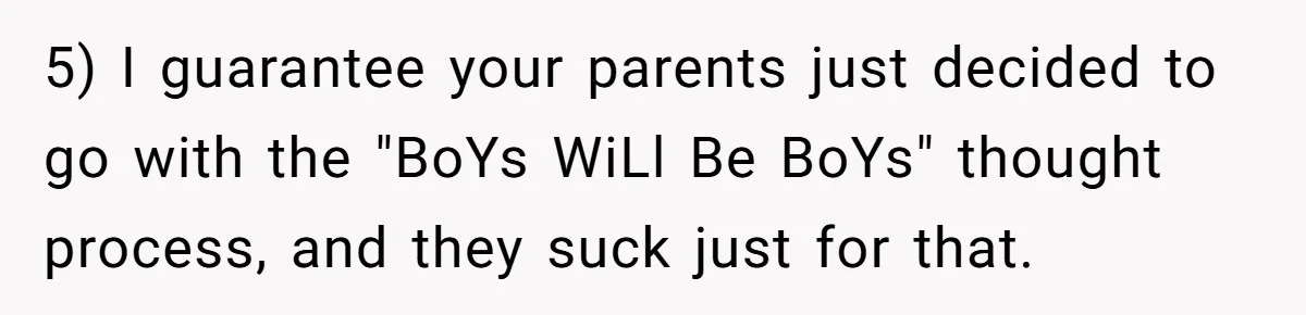 5) I guarantee your parents just decided to go with the "BoYs WiLl Be BoYs" thought process, and they suck just for that.