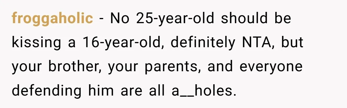 froggaholic − No 25-year-old should be kissing a 16-year-old, definitely NTA, but your brother, your parents, and everyone defending him are all a__holes.