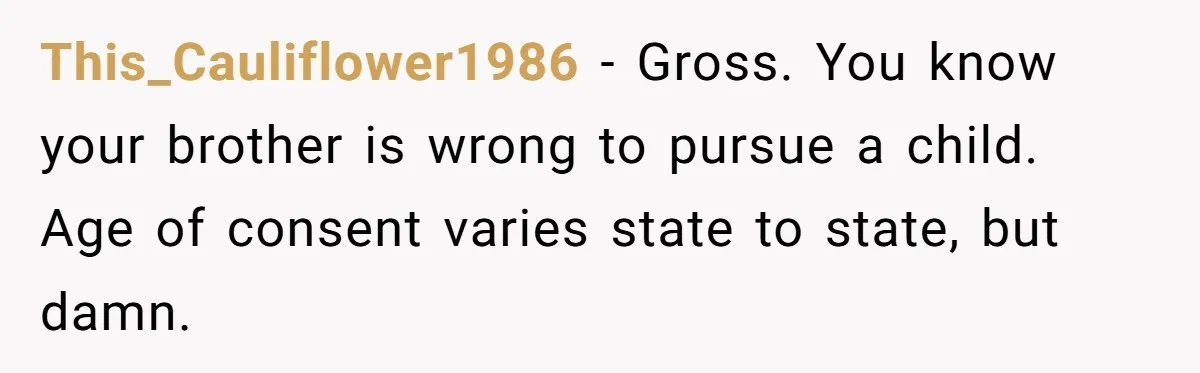 This_Cauliflower1986 − Gross. You know your brother is wrong to pursue a child. Age of consent varies state to state, but damn.