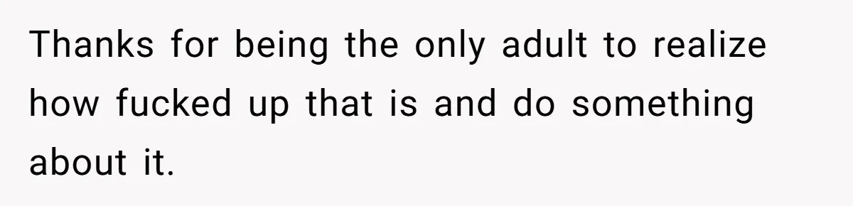 Thanks for being the only adult to realize how fucked up that is and do something about it.