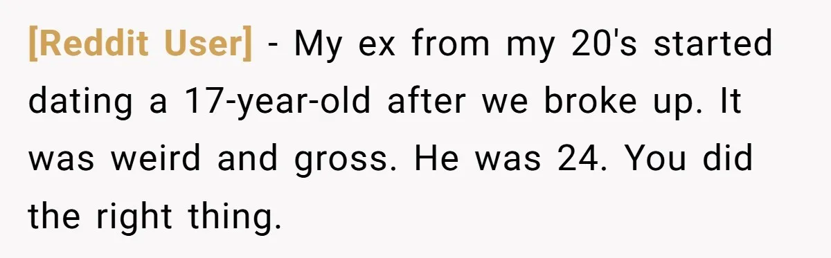 [Reddit User] − My ex from my 20's started dating a 17-year-old after we broke up. It was weird and gross. He was 24. You did the right thing.