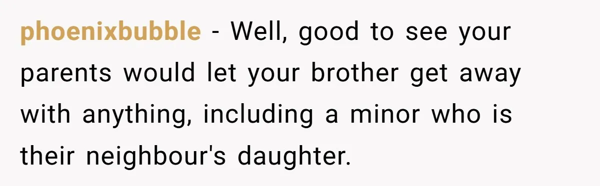 phoenixbubble − Well, good to see your parents would let your brother get away with anything, including a minor who is their neighbour's daughter.