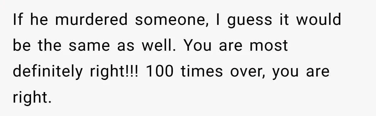 If he murdered someone, I guess it would be the same as well. You are most definitely right!!! 100 times over, you are right.
