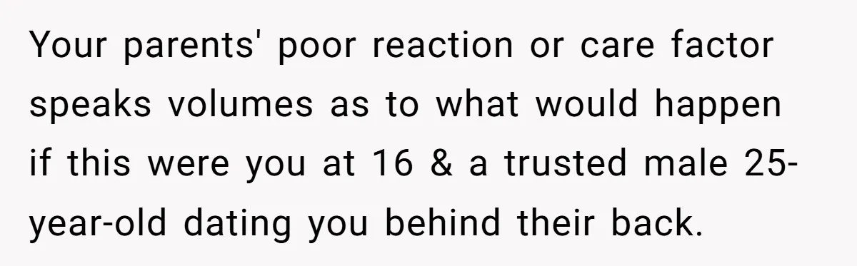 Your parents' poor reaction or care factor speaks volumes as to what would happen if this were you at 16 & a trusted male 25-year-old dating you behind their back.