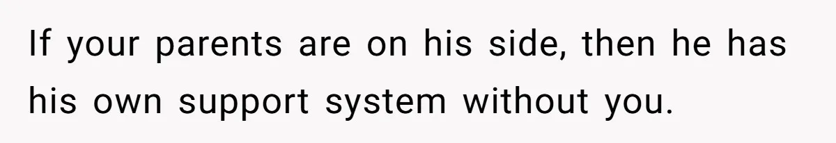 If your parents are on his side, then he has his own support system without you.