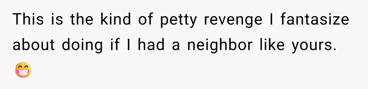 This is the kind of petty revenge I fantasize about doing if I had a neighbor like yours.😁