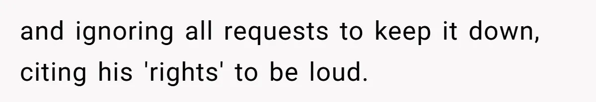 and ignoring all requests to keep it down, citing his 'rights' to be loud.