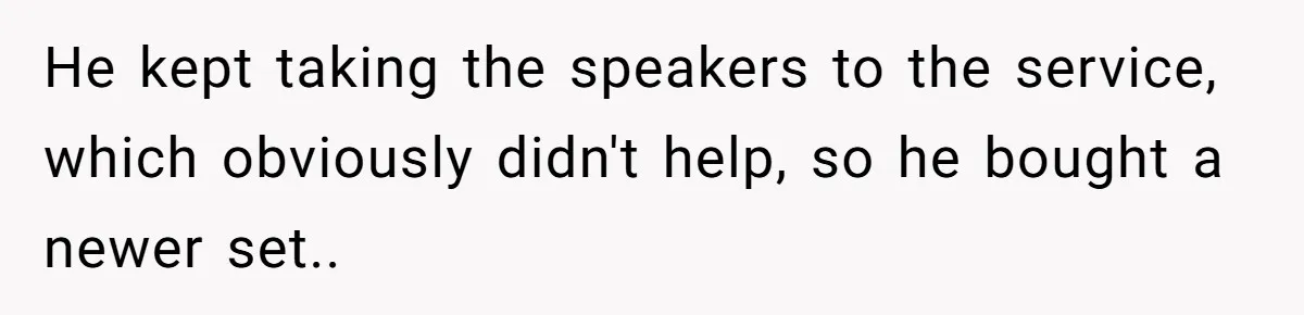 He kept taking the speakers to the service, which obviously didn't help, so he bought a newer set..