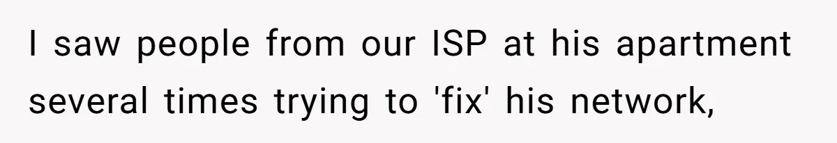 I saw people from our ISP at his apartment several times trying to 'fix' his network,