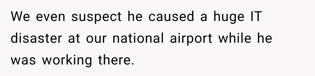 We even suspect he caused a huge IT disaster at our national airport while he was working there.