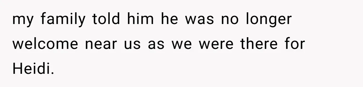 my family told him he was no longer welcome near us as we were there for Heidi.