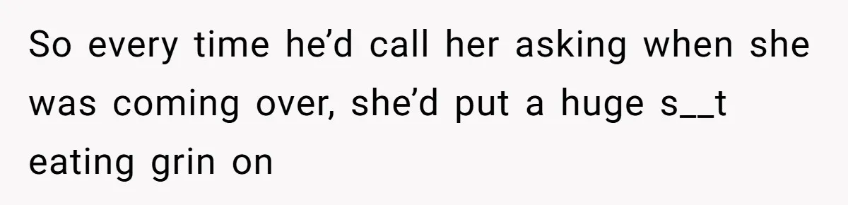 So every time he’d call her asking when she was coming over, she’d put a huge s__t eating grin on