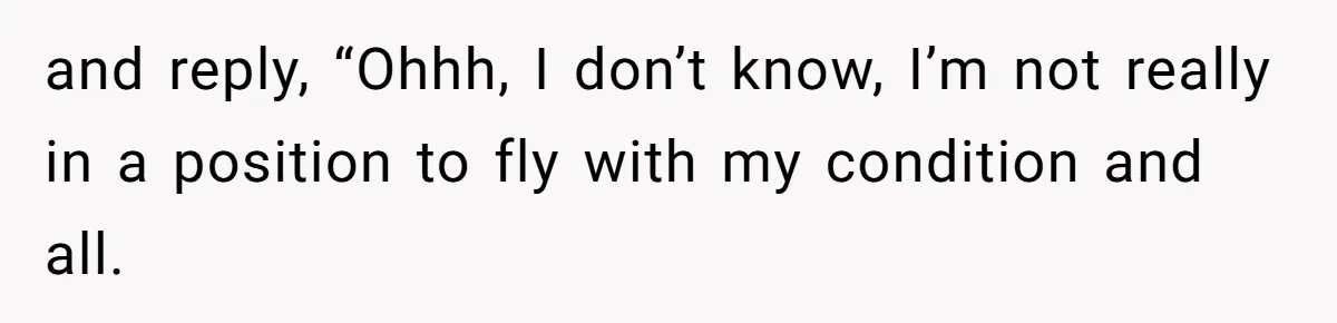 and reply, “Ohhh, I don’t know, I’m not really in a position to fly with my condition and all.